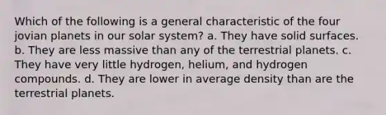 Which of the following is a general characteristic of the four jovian planets in our solar system? a. They have solid surfaces. b. They are less massive than any of the terrestrial planets. c. They have very little hydrogen, helium, and hydrogen compounds. d. They are lower in average density than are the terrestrial planets.