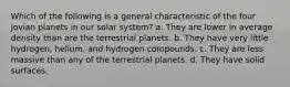 Which of the following is a general characteristic of the four jovian planets in our solar system? a. They are lower in average density than are the terrestrial planets. b. They have very little hydrogen, helium, and hydrogen compounds. c. They are less massive than any of the terrestrial planets. d. They have solid surfaces.