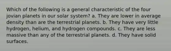 Which of the following is a general characteristic of the four jovian planets in our solar system? a. They are lower in average density than are the terrestrial planets. b. They have very little hydrogen, helium, and hydrogen compounds. c. They are less massive than any of the terrestrial planets. d. They have solid surfaces.