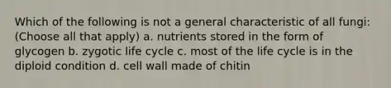 Which of the following is not a general characteristic of all fungi: (Choose all that apply) a. nutrients stored in the form of glycogen b. zygotic life cycle c. most of the life cycle is in the diploid condition d. cell wall made of chitin