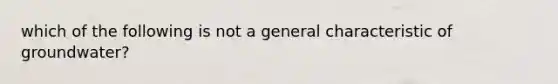 which of the following is not a general characteristic of groundwater?