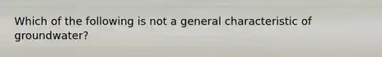 Which of the following is not a general characteristic of groundwater?