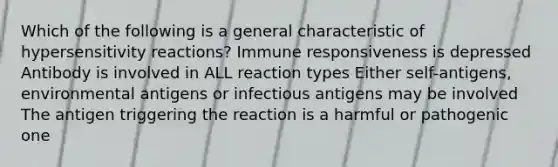 Which of the following is a general characteristic of <a href='https://www.questionai.com/knowledge/kgqY8W7tk7-hypersensitivity-reactions' class='anchor-knowledge'>hypersensitivity reactions</a>? Immune responsiveness is depressed Antibody is involved in ALL reaction types Either self-antigens, environmental antigens or infectious antigens may be involved The antigen triggering the reaction is a harmful or pathogenic one