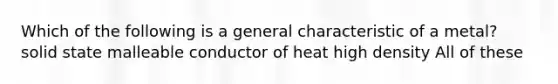 Which of the following is a general characteristic of a metal? solid state malleable conductor of heat high density All of these