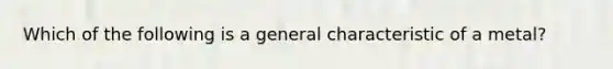 Which of the following is a general characteristic of a metal?