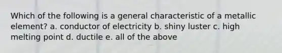 Which of the following is a general characteristic of a metallic element? a. conductor of electricity b. shiny luster c. high melting point d. ductile e. all of the above