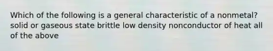 Which of the following is a general characteristic of a nonmetal? solid or gaseous state brittle low density nonconductor of heat all of the above