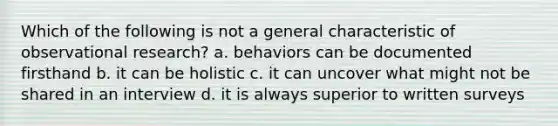 Which of the following is not a general characteristic of observational research? a. behaviors can be documented firsthand b. it can be holistic c. it can uncover what might not be shared in an interview d. it is always superior to written surveys