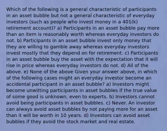 Which of the following is a general characteristic of participants in an asset bubble but not a general characteristic of everyday investors (such as people who invest money in a 401(k) retirement account)? a) Participants in an asset bubble pay more than an item is reasonably worth whereas everyday investors do not. b) Participants in an asset bubble invest only money that they are willing to gamble away whereas everyday investors invest mostly that they depend on for retirement. c) Participants in an asset bubble buy the asset with the expectation that it will rise in price whereas everyday investors do not. d) All of the above. e) None of the above Given your answer above, in which of the following cases might an everyday investor become an accidental participant in an asset bubble? a) Investors might become unwitting participants in asset bubbles if the true value of some good is unknown, even to experts. b) Investors cannot avoid being participants in asset bubbles. c) Never. An investor can always avoid asset bubbles by not paying more for an asset than it will be worth in 10 years. d) Investors can avoid asset bubbles if they avoid the stock market and real estate.