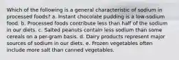 Which of the following is a general characteristic of sodium in processed foods? a. Instant chocolate pudding is a low-sodium food. b. Processed foods contribute less than half of the sodium in our diets. c. Salted peanuts contain less sodium than some cereals on a per-gram basis. d. Dairy products represent major sources of sodium in our diets. e. Frozen vegetables often include more salt than canned vegetables.