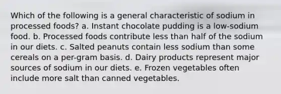 Which of the following is a general characteristic of sodium in processed foods? a. Instant chocolate pudding is a low-sodium food. b. Processed foods contribute less than half of the sodium in our diets. c. Salted peanuts contain less sodium than some cereals on a per-gram basis. d. Dairy products represent major sources of sodium in our diets. e. Frozen vegetables often include more salt than canned vegetables.