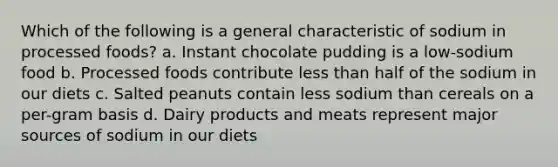 Which of the following is a general characteristic of sodium in processed foods? a. Instant chocolate pudding is a low-sodium food b. Processed foods contribute less than half of the sodium in our diets c. Salted peanuts contain less sodium than cereals on a per-gram basis d. Dairy products and meats represent major sources of sodium in our diets