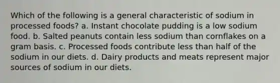 Which of the following is a general characteristic of sodium in processed foods? a. Instant chocolate pudding is a low sodium food. b. Salted peanuts contain less sodium than cornflakes on a gram basis. c. Processed foods contribute less than half of the sodium in our diets. d. Dairy products and meats represent major sources of sodium in our diets.