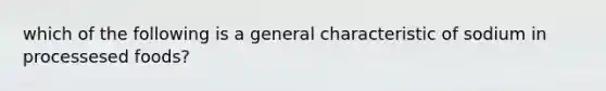 which of the following is a general characteristic of sodium in processesed foods?