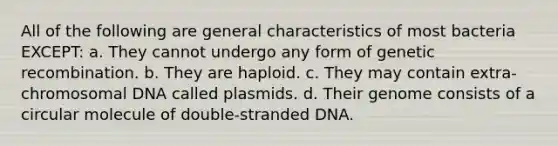 All of the following are general characteristics of most bacteria EXCEPT: a. They cannot undergo any form of genetic recombination. b. They are haploid. c. They may contain extra-chromosomal DNA called plasmids. d. Their genome consists of a circular molecule of double-stranded DNA.