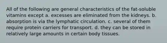 All of the following are general characteristics of the fat-soluble vitamins except a. excesses are eliminated from the kidneys. b. absorption is via the lymphatic circulation. c. several of them require protein carriers for transport. d. they can be stored in relatively large amounts in certain body tissues.