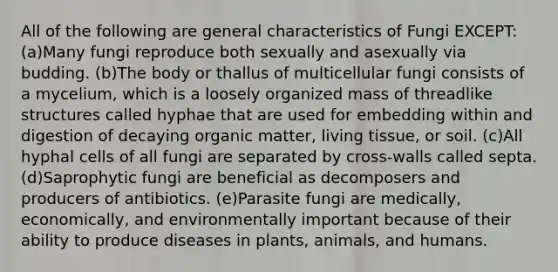 All of the following are general characteristics of Fungi EXCEPT: (a)Many fungi reproduce both sexually and asexually via budding. (b)The body or thallus of multicellular fungi consists of a mycelium, which is a loosely organized mass of threadlike structures called hyphae that are used for embedding within and digestion of decaying organic matter, living tissue, or soil. (c)All hyphal cells of all fungi are separated by cross-walls called septa. (d)Saprophytic fungi are beneficial as decomposers and producers of antibiotics. (e)Parasite fungi are medically, economically, and environmentally important because of their ability to produce diseases in plants, animals, and humans.