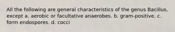 All the following are general characteristics of the genus Bacillus, except a. aerobic or facultative anaerobes. b. gram-positive. c. form endospores. d. cocci