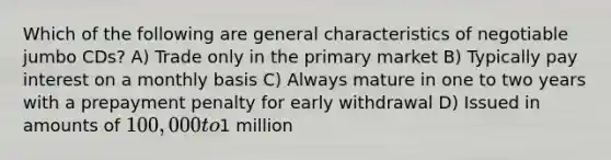 Which of the following are general characteristics of negotiable jumbo CDs? A) Trade only in the primary market B) Typically pay interest on a monthly basis C) Always mature in one to two years with a prepayment penalty for early withdrawal D) Issued in amounts of 100,000 to1 million