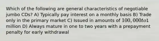 Which of the following are general characteristics of negotiable jumbo CDs? A) Typically pay interest on a monthly basis B) Trade only in the primary market C) Issued in amounts of 100,000 to1 million D) Always mature in one to two years with a prepayment penalty for early withdrawal