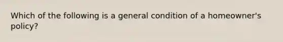 Which of the following is a general condition of a homeowner's policy?