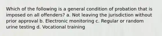 Which of the following is a general condition of probation that is imposed on all offenders? a. Not leaving the jurisdiction without prior approval b. Electronic monitoring c. Regular or random urine testing d. Vocational training