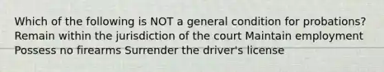 Which of the following is NOT a general condition for probations? Remain within the jurisdiction of the court Maintain employment Possess no firearms Surrender the driver's license