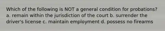 Which of the following is NOT a general condition for probations? a. remain within the jurisdiction of the court b. surrender the driver's license c. maintain employment d. possess no firearms