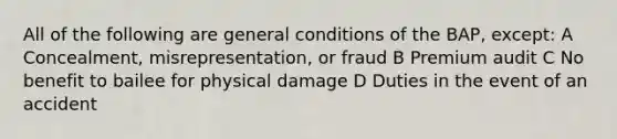 All of the following are general conditions of the BAP, except: A Concealment, misrepresentation, or fraud B Premium audit C No benefit to bailee for physical damage D Duties in the event of an accident