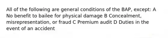 All of the following are general conditions of the BAP, except: A No benefit to bailee for physical damage B Concealment, misrepresentation, or fraud C Premium audit D Duties in the event of an accident