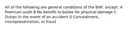 All of the following are general conditions of the BAP, except: A Premium audit B No benefit to bailee for physical damage C Duties in the event of an accident D Concealment, misrepresentation, or fraud