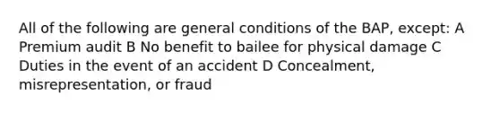 All of the following are general conditions of the BAP, except: A Premium audit B No benefit to bailee for physical damage C Duties in the event of an accident D Concealment, misrepresentation, or fraud