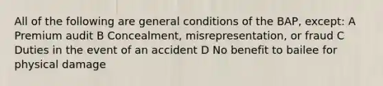 All of the following are general conditions of the BAP, except: A Premium audit B Concealment, misrepresentation, or fraud C Duties in the event of an accident D No benefit to bailee for physical damage