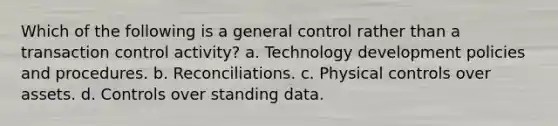 Which of the following is a general control rather than a transaction control activity? a. Technology development policies and procedures. b. Reconciliations. c. Physical controls over assets. d. Controls over standing data.