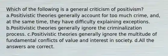 Which of the following is a general criticism of positivism? a.Positivistic theories generally account for too much crime, and, at the same time, they have difficulty explaining exceptions. b.Positivistic theories generally ignore the criminalization process. c.Positivistic theories generally ignore the multitude of fundamental conflicts of value and interest in society. d.All the answers are correct.