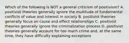 Which of the following is NOT a general criticism of positivism? A. positivist theories generally ignore the multitude of fundamental conflicts of value and interest in society B. positivist theories generally focus on cause and effect relationships C. positivist theories generally ignore the criminalization process D. positivist theories generally account for too much crime and, at the same time, they have difficulty explaining exceptions