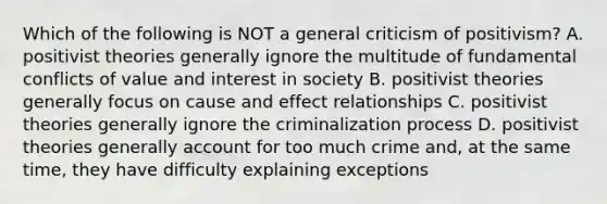 Which of the following is NOT a general criticism of positivism? A. positivist theories generally ignore the multitude of fundamental conflicts of value and interest in society B. positivist theories generally focus on cause and effect relationships C. positivist theories generally ignore the criminalization process D. positivist theories generally account for too much crime and, at the same time, they have difficulty explaining exceptions