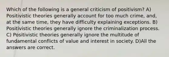 Which of the following is a general criticism of positivism? A) Positivistic theories generally account for too much crime, and, at the same time, they have difficulty explaining exceptions. B) Positivistic theories generally ignore the criminalization process. C) Positivistic theories generally ignore the multitude of fundamental conflicts of value and interest in society. D)All the answers are correct.