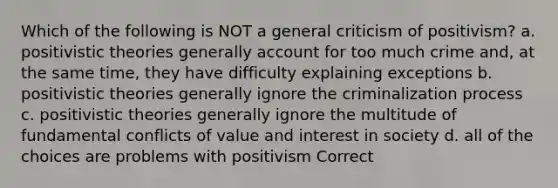 Which of the following is NOT a general criticism of positivism? a. positivistic theories generally account for too much crime and, at the same time, they have difficulty explaining exceptions b. positivistic theories generally ignore the criminalization process c. positivistic theories generally ignore the multitude of fundamental conflicts of value and interest in society d. all of the choices are problems with positivism Correct