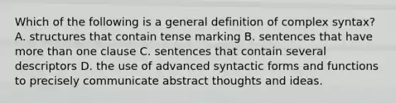 Which of the following is a general definition of complex syntax? A. structures that contain tense marking B. sentences that have more than one clause C. sentences that contain several descriptors D. the use of advanced syntactic forms and functions to precisely communicate abstract thoughts and ideas.