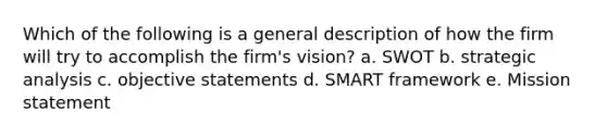 Which of the following is a general description of how the firm will try to accomplish the firm's vision? a. SWOT b. strategic analysis c. objective statements d. SMART framework e. Mission statement