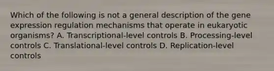 Which of the following is not a general description of the gene expression regulation mechanisms that operate in eukaryotic organisms? A. Transcriptional-level controls B. Processing-level controls C. Translational-level controls D. Replication-level controls