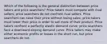 Which of the following is the general distinction between price takers and price searchers? Price takers must compete with rival sellers; price searchers do not confront rival sellers. Price searchers can raise their price without losing sales; price takers must lower their price in order to sell more of their product. Price takers confront a perfectly elastic demand curve; price searchers face a downward-sloping demand curve. Price takers may make either economic profits or losses in the short run, but price searchers do not.