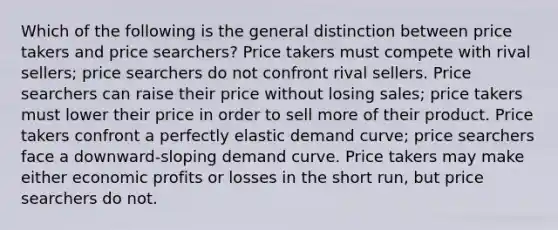 Which of the following is the general distinction between price takers and price searchers? Price takers must compete with rival sellers; price searchers do not confront rival sellers. Price searchers can raise their price without losing sales; price takers must lower their price in order to sell more of their product. Price takers confront a perfectly elastic demand curve; price searchers face a downward-sloping demand curve. Price takers may make either economic profits or losses in the short run, but price searchers do not.