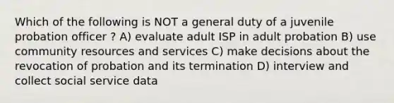 Which of the following is NOT a general duty of a juvenile probation officer ? A) evaluate adult ISP in adult probation B) use community resources and services C) make decisions about the revocation of probation and its termination D) interview and collect social service data