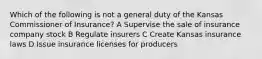 Which of the following is not a general duty of the Kansas Commissioner of Insurance? A Supervise the sale of insurance company stock B Regulate insurers C Create Kansas insurance laws D Issue insurance licenses for producers