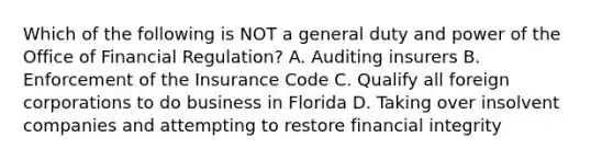 Which of the following is NOT a general duty and power of the Office of Financial Regulation? A. Auditing insurers B. Enforcement of the Insurance Code C. Qualify all foreign corporations to do business in Florida D. Taking over insolvent companies and attempting to restore financial integrity