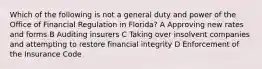 Which of the following is not a general duty and power of the Office of Financial Regulation in Florida? A Approving new rates and forms B Auditing insurers C Taking over insolvent companies and attempting to restore financial integrity D Enforcement of the Insurance Code