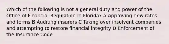 Which of the following is not a general duty and power of the Office of Financial Regulation in Florida? A Approving new rates and forms B Auditing insurers C Taking over insolvent companies and attempting to restore financial integrity D Enforcement of the Insurance Code