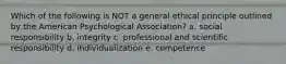 Which of the following is NOT a general ethical principle outlined by the American Psychological Association? a. social responsibility b. integrity c. professional and scientific responsibility d. individualization e. competence